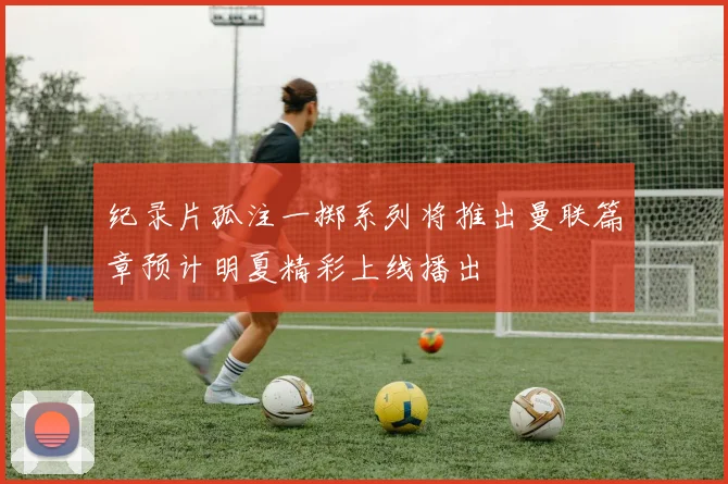 纪录片孤注一掷系列将推出曼联篇章预计明夏精彩上线播出