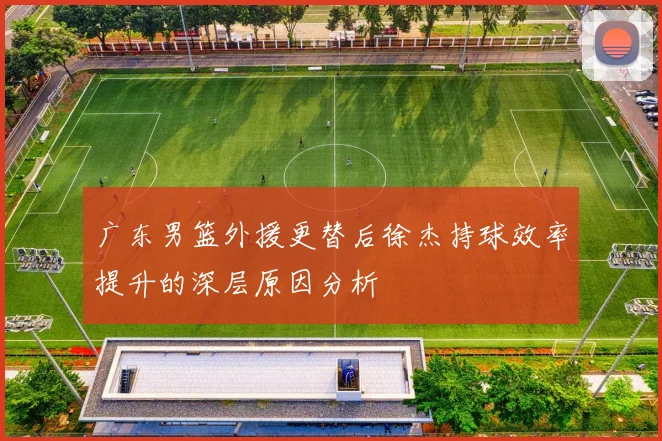 广东男篮外援更替后徐杰持球效率提升的深层原因分析