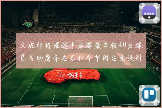 文班即将崛起季后赛最年轻40分球员与幼詹齐名东科乔华同台竞技引关注