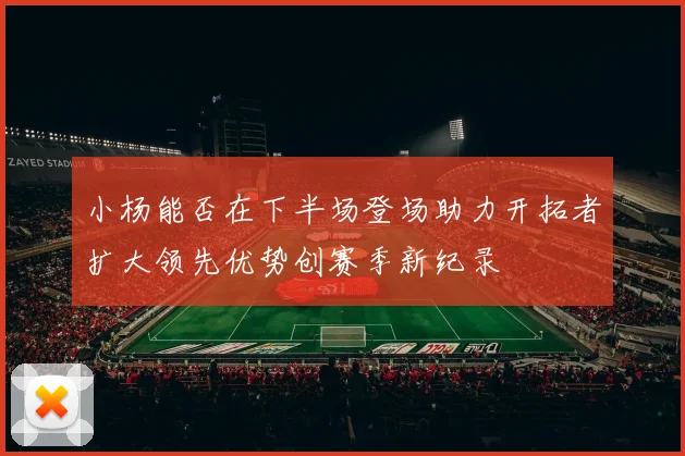 小杨能否在下半场登场助力开拓者扩大领先优势创赛季新纪录